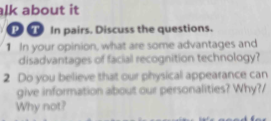 alk about it 
P T In pairs. Discuss the questions. 
1 In your opinion, what are some advantages and 
disadvantages of facial recognition technology? 
2 Do you believe that our physical appearance can 
give information about our personalities? Why?/ 
Why not?