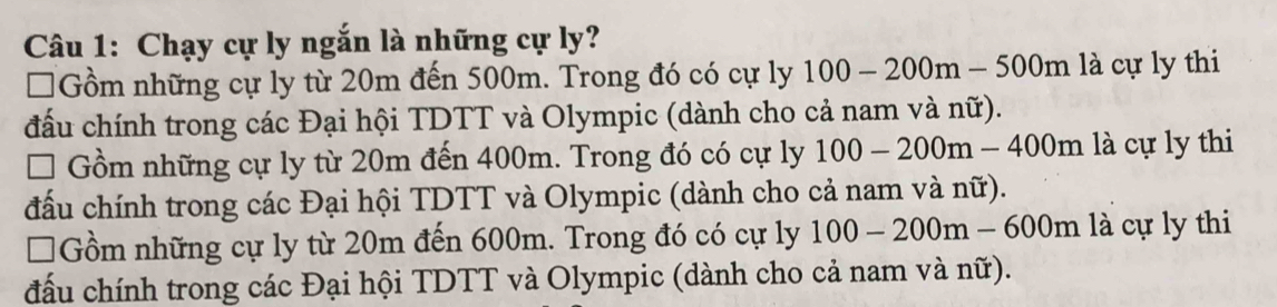 Chạy cự ly ngắn là những cự ly?
□Gồm những cự ly từ 20m đến 500m. Trong đó có cự ly 100-200m-500m là cự ly thi
đấu chính trong các Đại hội TDTT và Olympic (dành cho cả nam và nữ).
Gồm những cự ly từ 20m đến 400m. Trong đó có cự ly 100-200m-400m là cự ly thi
đấu chính trong các Đại hội TDTT và Olympic (dành cho cả nam và nữ).
*Gồm những cự ly từ 20m đến 600m. Trong đó có cự ly 100-200m-600m là cự ly thi
đấu chính trong các Đại hội TDTT và Olympic (dành cho cả nam và nữ).