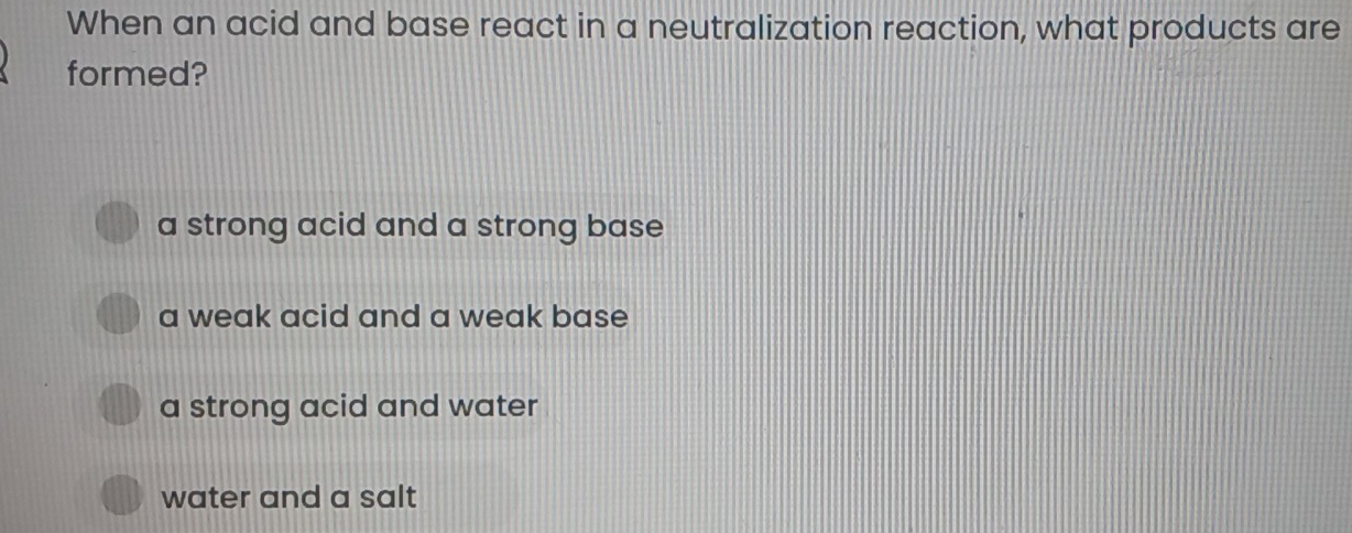 When an acid and base react in a neutralization reaction, what products are
formed?
a strong acid and a strong base
a weak acid and a weak base
a strong acid and water
water and a salt