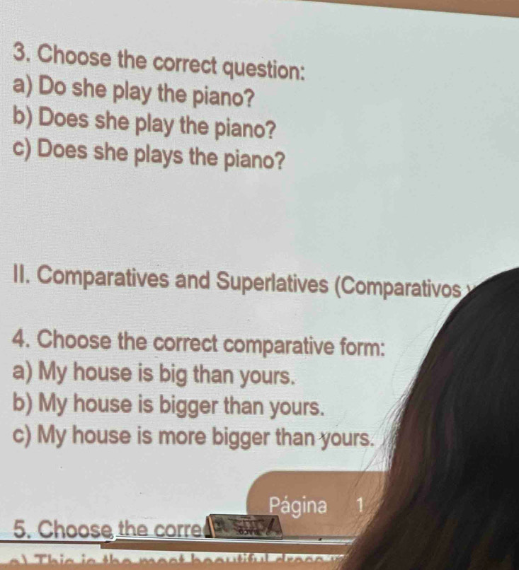 Choose the correct question:
a) Do she play the piano?
b) Does she play the piano?
c) Does she plays the piano?
II. Comparatives and Superlatives (Comparativos
4. Choose the correct comparative form:
a) My house is big than yours.
b) My house is bigger than yours.
c) My house is more bigger than yours.
Página 1
5. Choose the corre