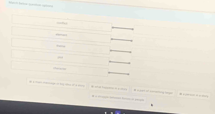 Match below question options
conflict
element
theme
plot
character
: a main message or big idea of a story # what happens in a story # a part of something larger # a person in a story
# a struggle between forces or people
