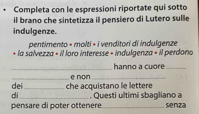 Completa con le espressioni riportate qui sotto 
il brano che sintetizza il pensiero di Lutero sulle 
indulgenze. 
pentimento • molti • i venditori di indulgenze 
la salvezza • il loro interesse • indulgenza • il perdono 
_hanno a cuore_ 
_e non_ 
dei_ che acquistano le lettere 
di_ . Questi ultimi sbagliano a 
pensare di poter ottenere._ senza