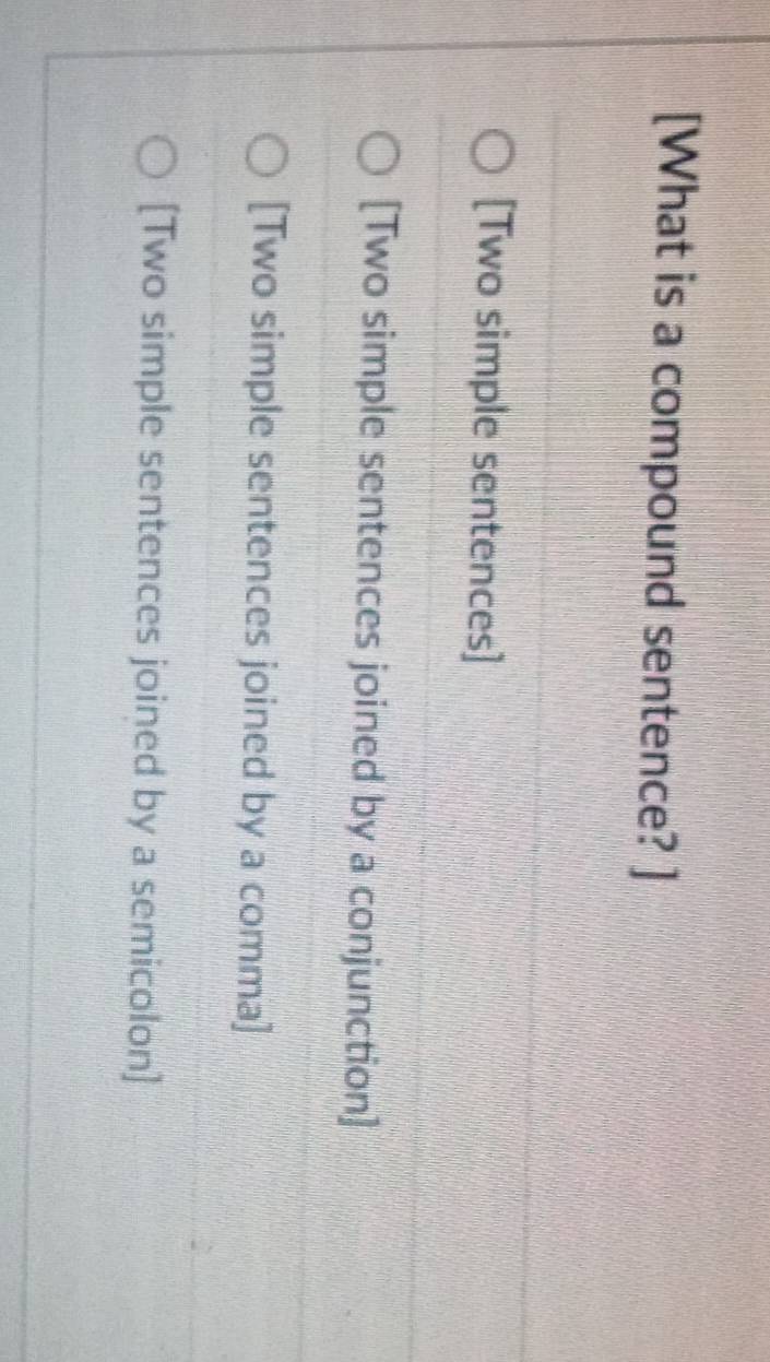 [What is a compound sentence? ]
[Two simple sentences]
[Two simple sentences joined by a conjunction]
[Two simple sentences joined by a comma]
[Two simple sentences joined by a semicolon]