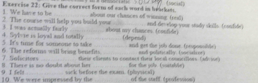 a democtac (social) 
Exercise 22: Give the correct form of each word in brackets. 
1. We have to be _about our chances of winning. (real) 
2. The course will help you build your _and develop your study skills. (confide) 
3. I was actually fairly _about my chances. (confide) 
4. Sylvie is loyal and totally _(depend) 
5. It's time for someone to take _and get the job done. (responsible) 
6. The reforms will bring benefits. _and polistically. (socialize) 
7. Solicitors _their clients to contact their local councillors. (advise) 
8. There is no doubt about her _for the job. (suitable) 
9 1 felt _sick before the exam. (physical) 
10. We were impressed by the _of the staff. (profession)