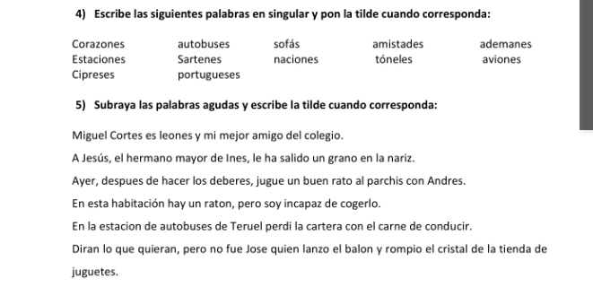 Escribe las siguientes palabras en singular y pon la tilde cuando corresponda:
Corazones autobuses sofás amistades ademanes
Estaciones Sartenes naciones tóneles aviones
Cipreses portugueses
5) Subraya las palabras agudas y escribe la tilde cuando corresponda:
Miguel Cortes es leones y mi mejor amigo del colegio.
A Jesús, el hermano mayor de Ines, le ha salido un grano en la nariz.
Ayer, despues de hacer los deberes, jugue un buen rato al parchis con Andres.
En esta habitación hay un raton, pero soy incapaz de cogerlo.
En la estacion de autobuses de Teruel perdi la cartera con el carne de conducir.
Diran lo que quieran, pero no fue Jose quien lanzo el balon y rompio el cristal de la tienda de
juguetes.