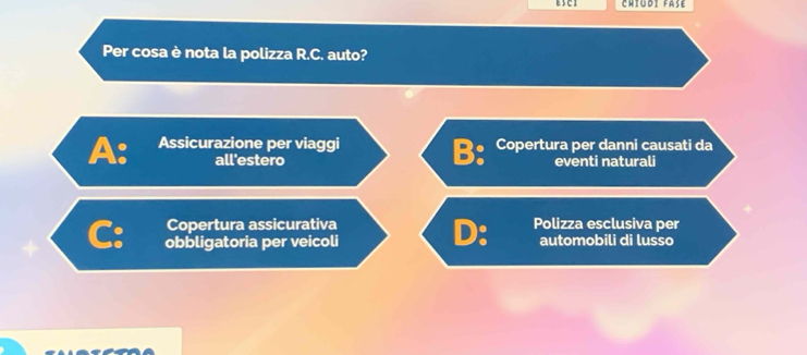 chtudi fase
Per cosa è nota la polizza R.C. auto?
A: Assicurazione per viaggi Copertura per danni causati da
B:
all'estero eventi naturali
Copertura assicurativa Polizza esclusiva per
D:
C: obbligatoria per veicoli automobili di lusso