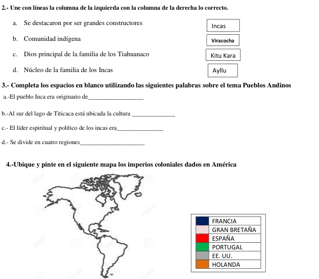 2.- Une con líneas la columna de la izquierda con la columna de la derecha lo correcto.
a. Se destacaron por ser grandes constructores Incas
b. Comunidad indígena Viracocha
c. Dios principal de la familia de los Tiahuanaco Kitu Kara
d. Núcleo de la familia de los Incas Ayllu
3.- Completa los espacios en blanco utilizando las siguientes palabras sobre el tema Pueblos Andinos
a.-El pueblo Inca era originario de_
b.-Al sur del lago de Titicaca está ubicada la cultura_
c.- El líder espiritual y político de los incas era_
d.- Se divide en cuatro regiones_
4.-Ubique y pinte en el siguiente mapa los imperios coloniales dados en América
FRANCIA
GRAN BRETAÑA
España
PORTUGAL
EE. UU.
HOLANDA