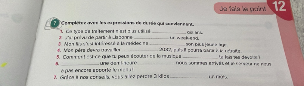 Je fais le point 12
7 Complétez avec les expressions de durée qui conviennent. 
1. Ce type de traitement n'est plus utilisé _dix ans. 
2. J'ai prévu de partir à Lisbonne _un week-end. 
3. Mon fils s'est intéressé à la médecine _son plus jeune âge. 
4. Mon père devra travailler_ 2032, puis il pourra partir à la retraite. 
5. Comment est-ce que tu peux écouter de la musique _tu fais tes devoirs ? 
6. _une demi-heure _nous sommes arrivés et le serveur ne nous 
a pas encore apporté le menu ! 
7. Grâce à nos conseils, vous allez perdre 3 kilos _un mois.