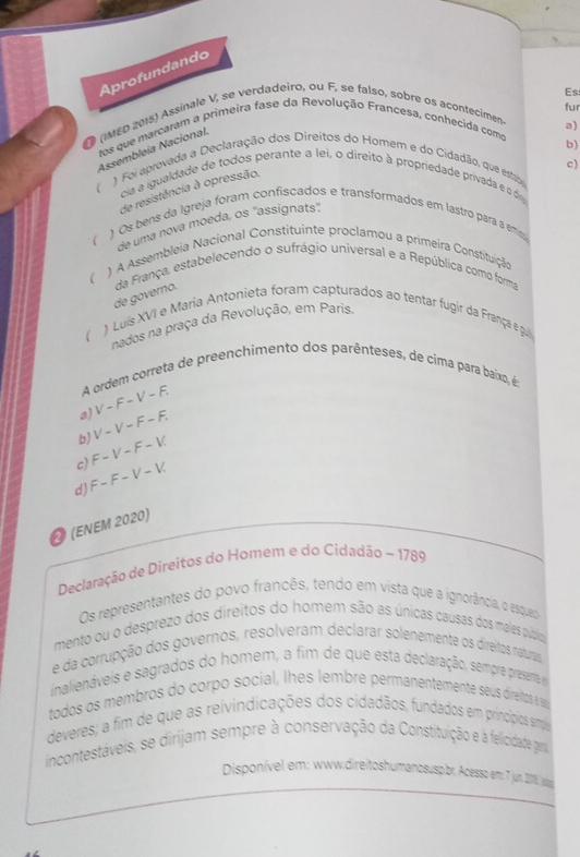 Aprofundando
fur
(MED 2015) Assinale V, se verdadeiro, ou F, se falso, sobre os acontecimen. Es
a)
tos que marcaram a primeira fase da Revolução Francesa, conhecida como
b)
Assembleía Nacional
c)
) Foi aprovada a Declaração dos Direitos do Homem e do Cidadão, que estada
cia a igualdade de todos perante a lei, o direito à propriedade privada e o d
de resistência à opressão.
) Os bens da Igreja foram confiscados e transformados em lastro para a emi
de uma nova moeda, os "assignats"
1 A Assembleia Nacional Constituinte proclamou a primeira Constituição
 da França, estabelecendo o sufrágio universal e a República como forma
de governo.
  ) Luís XVI e Maria Antonieta foram capturados ao tentar fugir da França e gui
nados na praça da Revolução, em Paris
A ordem correta de preenchimento dos parênteses, de címa para baíxo, é
3) V-F-V-F.
b) V-V-F-F.
c) F-V-F-V.
d) F-F-V-V
Ø (εnεm 2020)
Declaração de Direitos do Homem e do Cidadão ~ 1789
Os representantes do povo francês, tendo em vista que a ignorância, o esqueo
mento ou o desprezo dos direitos do homem são as únicas causas dos males púzícoa
e da corrupção dos governos, resolveram declarar solenemente os direitos naturais
inalienáveis e sagrados do homem, a fim de que esta declaração, sempre presenta 
todos os membros do corpo social, lhes lembre permanentemente seus direitos e se
deveres; a fim de que as reivindicações dos cidadãos, fundados em princípios smpãa
incontestáveis, se dirijam sempre à conservação da Constituição e à felicidade gen
Disponível em: wwdireitoshumanosus br. Acesso em: 7 jun. 2018 sg