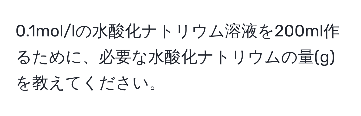 0.1mol/lの水酸化ナトリウム溶液を200ml作るために、必要な水酸化ナトリウムの量(g)を教えてください。