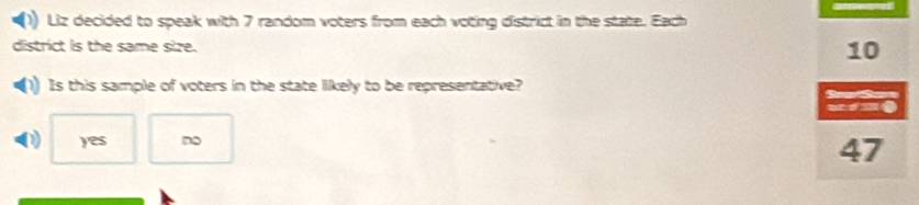 Liz decided to speak with 7 random voters from each voting district in the state. Each
district is the same size. 10
Is this sample of voters in the state likely to be representative?
Sea Se
mime
D yes ~
47