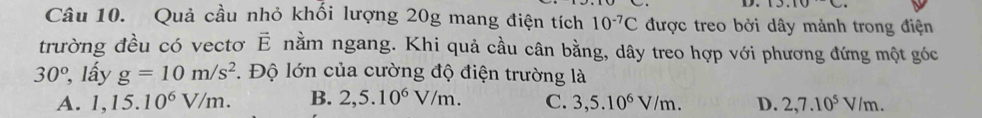 Quả cầu nhỏ khối lượng 20g mang điện tích 10^(-7)C được treo bởi dây mảnh trong điện
trường đều có vectơ vector E nằm ngang. Khi quả cầu cân bằng, dây treo hợp với phương đứng một góc
30° , lấy g=10m/s^2 *. Độ lớn của cường độ điện trường là
A. 1,15.10^6V/m. B. 2,5.10^6V/m. C. 3,5.10^6V/m. D. 2, 7.10^5V/m.