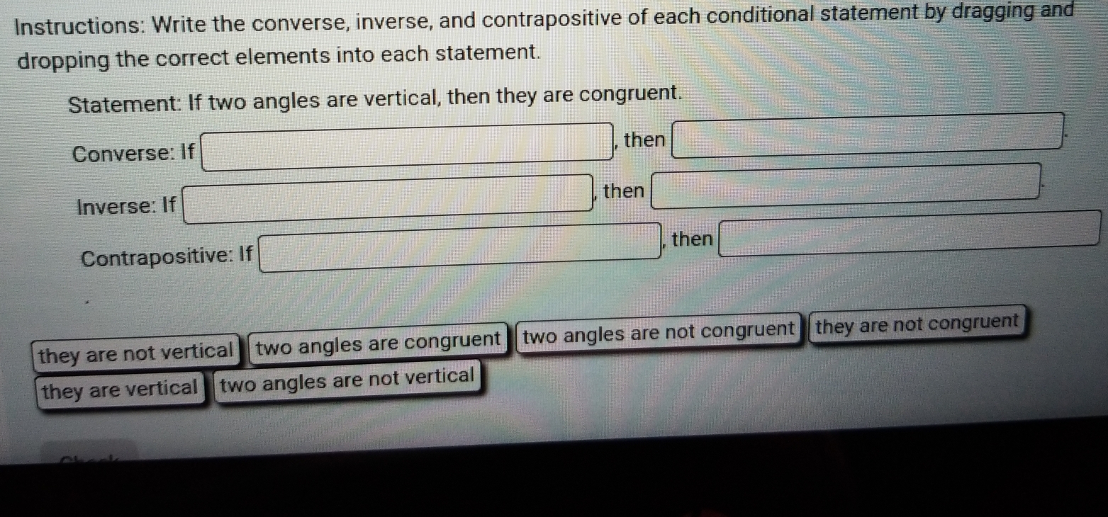 Instructions: Write the converse, inverse, and contrapositive of each conditional statement by dragging and
dropping the correct elements into each statement.
Statement: If two angles are vertical, then they are congruent.
Converse: If □ , then □
Inverse: If □ , then □ □
Contrapositive: If □ , then □
they are not vertical two angles are congruent two angles are not congruent they are not congruent
they are vertical two angles are not vertical