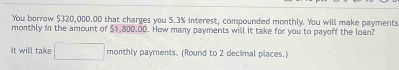 You borrow $320,000.00 that charges you 5.3% interest, compounded monthly. You will make payments 
monthly in the amount of $1,800.00. How many payments will it take for you to payoff the loan? 
It will take  1/2 (x-8)= □ /□   monthly payments. (Round to 2 decimal places.)