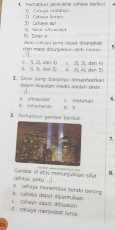 Perhatikan jenis-jenis cahaya berikut. 4
1) Cahaya matahari
2) Cahaya lampu
3) Cahaya api
4) Sinar ultraviolet
5) Sinar X
Jenis cahaya yang dapat ditangkap
oleh mata ditunjukkan oleh nomor 5
a. 1), 2), dan 3) c. 2), 3), dan 4)
b. 1), 3), dan 5) d. 3), 4), dan 5)
2. Sinar yang biasanya dimanfaatkan
dalam kegiatan medis adalah sinar
a. ultraviolet c. matahari 6.
b. inframerah d. X
3. Perhatikan gambar berikut.
7.
Sumber: waw shutterstock.com
Gambar di atas menunjukkan sifat 8.
cahaya, yaitu .
a. cahaya menembus benda bening
b. cahaya dapat dipantulkan
c. cahaya dapat dibiaskan
d. cahaya merambat lurus
24