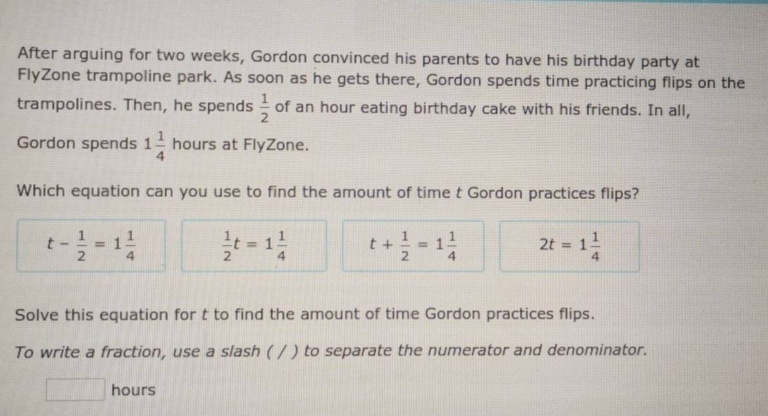 After arguing for two weeks, Gordon convinced his parents to have his birthday party at
FlyZone trampoline park. As soon as he gets there, Gordon spends time practicing flips on the
trampolines. Then, he spends  1/2  of an hour eating birthday cake with his friends. In all,
Gordon spends 1 1/4  hours at FlyZone.
Which equation can you use to find the amount of time t Gordon practices flips?
t- 1/2 =1 1/4 
 1/2 t=1 1/4 
t+ 1/2 =1 1/4 
2t=1 1/4 
Solve this equation for t to find the amount of time Gordon practices flips.
To write a fraction, use a slash ( / ) to separate the numerator and denominator.
d=□° hours