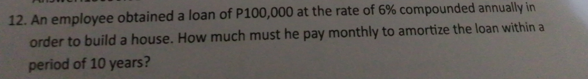 An employee obtained a loan of P100,000 at the rate of 6% compounded annually in 
order to build a house. How much must he pay monthly to amortize the loan within a 
period of 10 years?