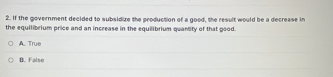 If the government decided to subsidize the production of a good, the result would be a decrease in
the equilibrium price and an increase in the equilibrium quantity of that good.
A. True
B. False