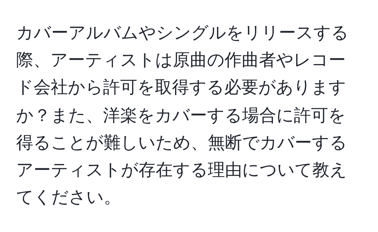 カバーアルバムやシングルをリリースする際、アーティストは原曲の作曲者やレコード会社から許可を取得する必要がありますか？また、洋楽をカバーする場合に許可を得ることが難しいため、無断でカバーするアーティストが存在する理由について教えてください。