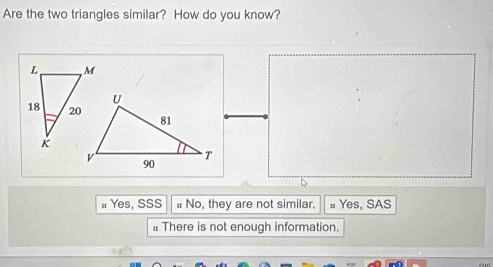 Are the two triangles similar? How do you know?
: Yes, SSS # No, they are not similar. : Yes, SAS
: There is not enough information.
og