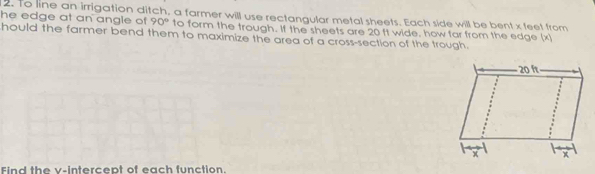 to line an irrigation ditch, a farmer will use rectangular metal sheets. Each side will be bent x feet from 
he edge at an angle of 90° to form the trough. If the sheets are 20 ft wide, how far from the edge (x) 
hould the farmer bend them to maximize the area of a cross-section of the trough. 
Find the v -intercept of each function.