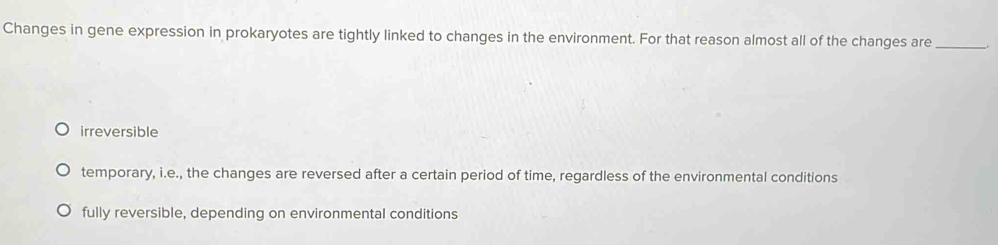 Changes in gene expression in prokaryotes are tightly linked to changes in the environment. For that reason almost all of the changes are_
irreversible
temporary, i.e., the changes are reversed after a certain period of time, regardless of the environmental conditions
fully reversible, depending on environmental conditions