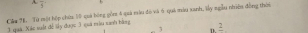 A. overline 5
6
Câu 71. Từ một hộp chứa 10 quá bóng gồm 4 quá màu đỏ và 6 quả màu xanh, lấy ngẫu nhiên đồng thời
3 quả. Xác suất đề lấy được 3 quả màu xanh bằng
3 D. frac 2.