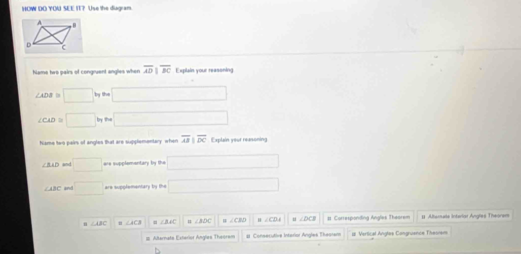 HOW DO YOU SEE IT? Use the diagram
Name two pairs of congruent angles when overline ADparallel overline BC Explain your reasoning
∠ ADB D □ by the □
∠ CAD □ by the □ 
Name two pairs of angles that are supplementary when overline ABparallel overline DC Explain your reasoning
∠ BAD and □ are supplementary by the □
∠ ABC and □ are supplementary by the □
n ∠ ABC ∠ ACB = ∠ BAC : ∠ BDC ::∠ CBD u ∠ CDA u ∠ DCB 1 Correspanding Angles Theorem :1 Alternate Interior Angles Theorem
# Alternate Exterior Angles Theorem # Consecutive Interior Angles Theorem = Vertical Angles Congruence Theorem