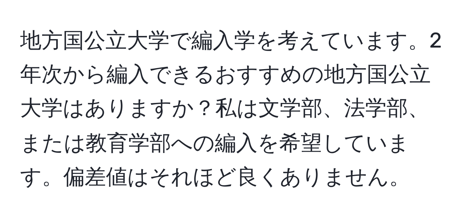 地方国公立大学で編入学を考えています。2年次から編入できるおすすめの地方国公立大学はありますか？私は文学部、法学部、または教育学部への編入を希望しています。偏差値はそれほど良くありません。