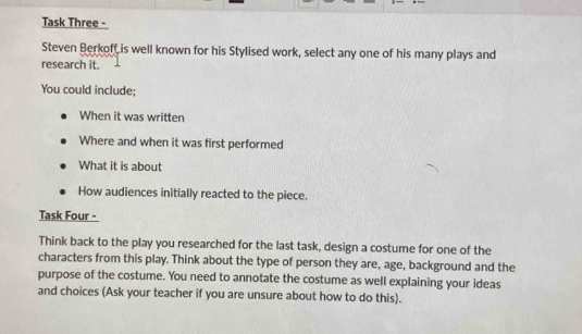 Task Three - 
Steven Berkoff is well known for his Stylised work, select any one of his many plays and 
research it. 
You could include; 
When it was written 
Where and when it was first performed 
What it is about 
How audiences initially reacted to the piece. 
Task Four - 
Think back to the play you researched for the last task, design a costume for one of the 
characters from this play. Think about the type of person they are, age, background and the 
purpose of the costume. You need to annotate the costume as well explaining your ideas 
and choices (Ask your teacher if you are unsure about how to do this).