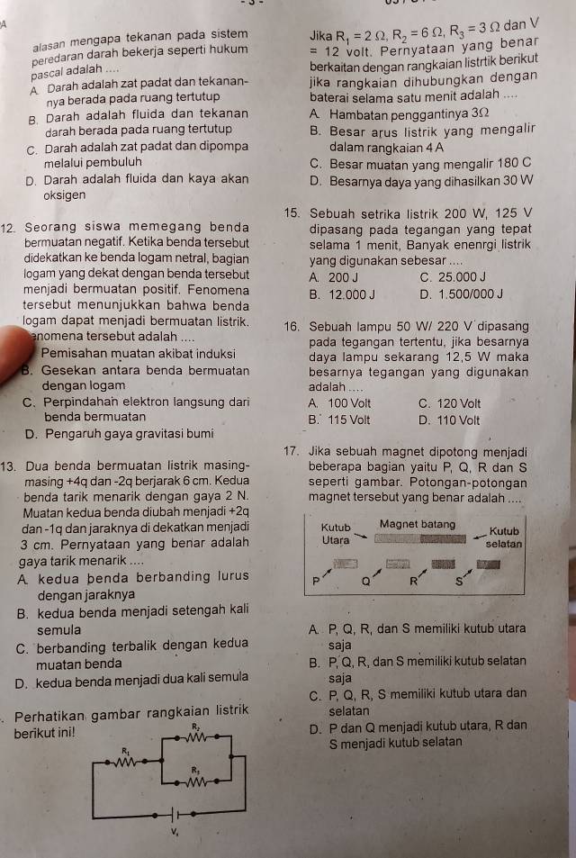 A dan V
alasan mengapa tekanan pada sistem Jika R_1=2Omega ,R_2=6Omega ,R_3=3Omega
pascal adalah .... peredaran darah bekerja seperti hukum =12 volt. Pernyataan yang benar
berkaitan dengan rangkaian listrtik berikut
A Darah adalah zat padat dan tekanan- jika rangkaian dihubungkan dengan
nya berada pada ruang tertutup baterai selama satu menit adalah ....
B. Darah adalah fluida dan tekanan A. Hambatan penggantinya 3Ω
darah berada pada ruang tertutup B. Besar arus listrik yang mengalir
C. Darah adalah zat padat dan dipompa dalam rangkaian 4 A
melalui pembuluh C. Besar muatan yang mengalir 180 C
D. Darah adalah fluida dan kaya akan D. Besarnya daya yang dihasilkan 30 W
oksigen
15. Sebuah setrika listrik 200 W, 125 V
12. Seorang siswa memegang benda dipasang pada tegangan yang tepat
bermuatan negatif. Ketika benda tersebut selama 1 menit, Banyak enenrgi listrik
didekatkan ke benda logam netral, bagian yang digunakan sebesar ....
logam yang dekat dengan benda tersebut A. 200 J C. 25.000 J
menjadi bermuatan positif. Fenomena B. 12.000 J
tersebut menunjukkan bahwa benda D. 1.500/000 J
logam dapat menjadi bermuatan listrik. 16. Sebuah lampu 50 W/ 220 V'dipasang
anomena tersebut adalah .... pada tegangan tertentu, jika besarnya
Pemisahan muatan akibat induksi daya lampu sekarang 12,5 W maka
B. Gesekan antara benda bermuatan besarnya tegangan yang digunakan
dengan logam adalah ... .
C. Perpindahan elektron langsung dari A. 100 Volt C. 120 Volt
benda bermuatan B. 115 Volt D. 110 Volt
D. Pengaruh gaya gravitasi bumi
17. Jika sebuah magnet dipotong menjadi
13. Dua benda bermuatan listrik masing- beberapa bagian yaitu P, Q, R dan S
masing +4q dan -2q berjarak 6 cm. Kedua seperti gambar. Potongan-potongan
benda tarik menarik dengan gaya 2 N. magnet tersebut yang benar adalah ....
Muatan kedua benda diubah menjadi +2q
dan -1q dan jaraknya di dekatkan menjadi Kutub Magnet batang Kutub
3 cm. Pernyataan yang benar adalah Utara selatan
gaya tarik menarik ....
A kedua benda berbanding lurus P Q R s
dengan jaraknya
B. kedua benda menjadi setengah kali
semula A. P, Q, R, dan S memiliki kutub utara
C. berbanding terbalik dengan kedua saja
muatan benda B. P, Q, R, dan S memiliki kutub selatan
D. kedua benda menjadi dua kali semula saja
C. P, Q, R, S memiliki kutub utara dan
Perhatikan gambar rangkaian listrik selatan
berikut iniD. P dan Q menjadi kutub utara, R dan
S menjadi kutub selatan