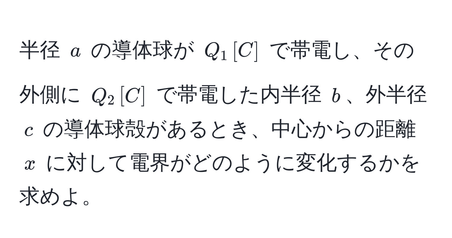 半径 $a$ の導体球が $Q_1 , [C]$ で帯電し、その外側に $Q_2 , [C]$ で帯電した内半径 $b$、外半径 $c$ の導体球殻があるとき、中心からの距離 $x$ に対して電界がどのように変化するかを求めよ。