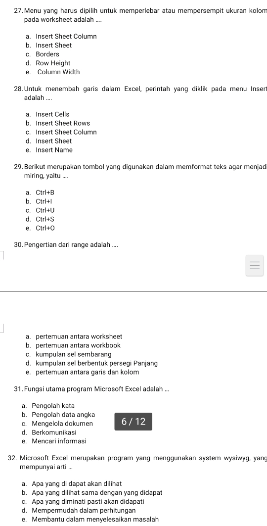 Menu yang harus dipilih untuk memperlebar atau mempersempit ukuran kolom
pada worksheet adalah ....
a. Insert Sheet Column
b. Insert Sheet
c. Borders
d. Row Height
e. Column Width
28. Untuk menembah garis dalam Excel, perintah yang diklik pada menu Inser
adalah ....
a. Insert Cells
b. Insert Sheet Rows
c. Insert Sheet Column
d. Insert Sheet
e. Insert Name
29. Berikut merupakan tombol yang digunakan dalam memformat teks agar menjad
miring, yaitu ....
a. Ctrl+B
b. Ctrl+I
C. Ctrl+U
d. Ctrl+S
e. Ctrl+O
30. Pengertian dari range adalah ....
a. pertemuan antara worksheet
b. pertemuan antara workbook
c. kumpulan sel sembarang
d. kumpulan sel berbentuk persegi Panjang
e. pertemuan antara garis dan kolom
31. Fungsi utama program Microsoft Excel adalah ...
a. Pengolah kata
b. Pengolah data angka
c. Mengelola dokumen 6 / 12
d. Berkomunikasi
e. Mencari informasi
32. Microsoft Excel merupakan program yang menggunakan system wysiwyg, yang
mempunyai arti ...
a. Apa yang di dapat akan dilihat
b. Apa yang dilihat sama dengan yang didapat
c. Apa yang diminati pasti akan didapati
d. Mempermudah dalam perhitungan
e. Membantu dalam menyelesaikan masalah