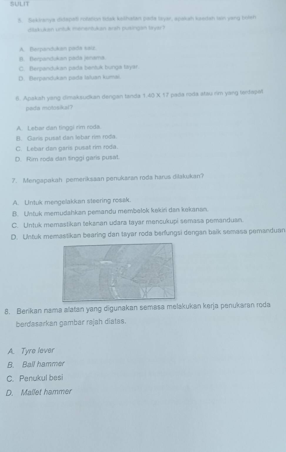 SULIT
5. Sekiranya didapati rofation tidak keilhatan pada layar, apakah kaedah lain yang boleh
dilakukan untuk menentukan arah pusingan tayar?
A. Berpandukan pada saiz.
B. Berpandukan pada jenama.
C. Berpandukan pada bentuk bunga tayar.
D. Berpandukan pada laluan kumai.
6. Apakah yang dimaksudkan dengan tanda 1.40 X 17 pada roda atau rim yang terdapat
pada motosikal?
A. Lebar dan tinggi rim roda.
B. Garis pusat dan lebar rim roda.
C. Lebar dan garis pusat rim roda.
D. Rim roda dan tinggi garis pusat.
7. Mengapakah pemeriksaan penukaran roda harus dilakukan?
A. Untuk mengelakkan steering rosak.
B. Untuk memudahkan pemandu membelok kekiri dan kekanan.
C. Untuk memastikan tekanan udara tayar mencukupi semasa pemanduan.
D. Untuk memastikan bearing dan tayar roda berfungsi dengan baik semasa pemanduan
8. Berikan nama alatan yang digunakan semasa melakukan kerja penukaran roda
berdasarkan gambar rajah diatas.
A. Tyre lever
B. Ball hammer
C. Penukul besi
D. Mallet hammer