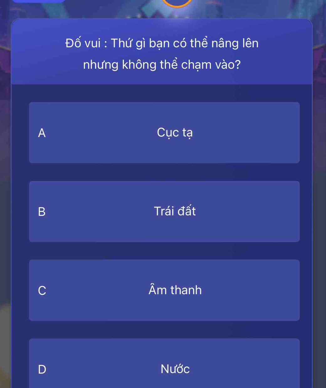 Đố vui : Thứ gì bạn có thể nâng lên
nhưng không thể chạm vào?
A Cục tạ
B Trái đất
C Âm thanh
D Nước