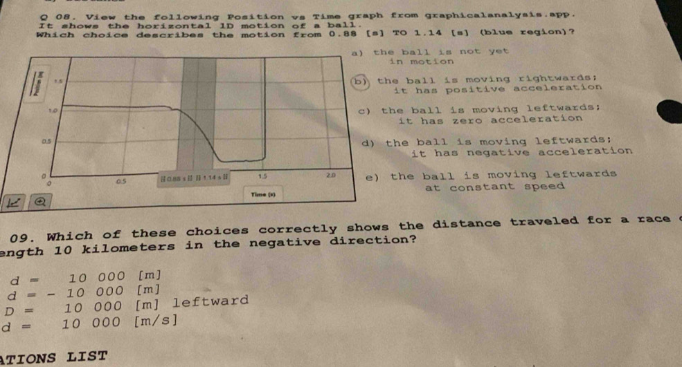 View the following Position vs Time graph from graphicalanalysis.app.
It shows the horizontal lD motion of a ball.
Which choice describes the motion from 0.88 [s] TO 1.14 [s] (blue region)?
ball is not yet 
n motion
ball is moving rightwards;
it has positive acceleration
e ball is moving leftwards;
it has zero acceleration
e ball is moving leftwards;
it has negative acceleration
he ball is moving leftwards
at constant speed 
09. Which of these choices correctly shows the distance traveled for a race
ength 10 kilometers in the negative direction?
d=10000 [m]
d=-10000  □ /□   [m]
D=10000 [m] leftward
d=10000[ m/s]
ATIONS LIST