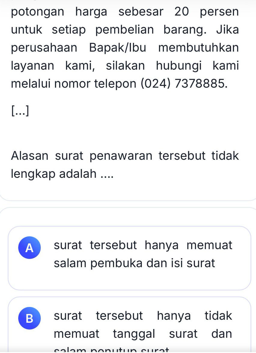 potongan harga sebesar 20 persen
untuk setiap pembelian barang. Jika
perusahaan Bapak/Ibu membutuhkan
layanan kami, silakan hubungi kami
melalui nomor telepon (024) 7378885.
[...]
Alasan surat penawaran tersebut tidak
lengkap adalah ....
A ) surat tersebut hanya memuat
salam pembuka dan isi surat
B ) surat tersebut hanya tidak
memuat tanggal surat dan
c a l e m n o nutun cu r a t