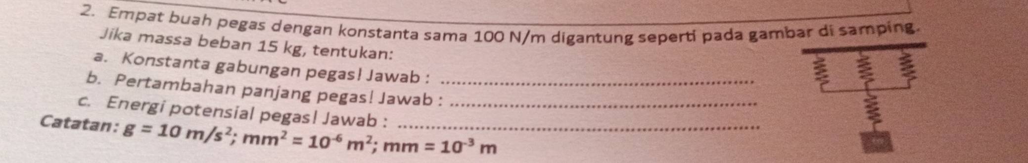 Empat buah pegas dengan konstanta sama 100 N/m digantung seperti pada gambar di samping. 
Jika massa beban 15 kg, tentukan: 
a. Konstanta gabungan pegas! Jawab : 
a 
b. Pertambahan panjang pegas! Jawab :_ 
c. Energi potensial pegas! Jawab :_ 
Catatan: g=10m/s^2; mm^2=10^(-6)m^2; mm=10^(-3)m _