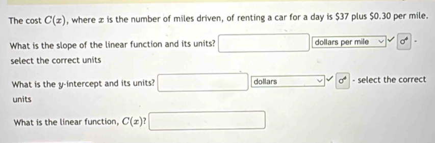 The cost C(x) , where x is the number of miles driven, of renting a car for a day is $37 plus $0.30 per mile.
What is the slope of the linear function and its units? □ dollars per mile sigma^6.
select the correct units
What is the y-intercept and its units? □ dollars □ sigma^6 - select the correct
units
What is the linear function, C(x) □