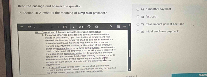 Read the passage and answer the question.
A) a monthly payment
In Section III A, what is the meaning of lump sum payment?
B) fast cash
C) total amount paid at one time
III. Disposition of Accrued Annual Leave Upon Termination D) initial employee paycheck
A. Except as otherwise provided and subject to the limitations
stated in this section, upon termination of employment with
General Machine, an employee shall be paid for all accrued but
unused annual leave he or she may have as his or her last 
working day. Payment shall be, at the option of the employee,
either by terminal leave or by lump sum payment. The discretion
used to determine the employee's last working day is reserved to
the appropriate appointing authority. Of course, the employee
retains the right to make his/her last working day a date prior to
the date established by the appointing authority. In c er
option, payment should be made with the employee's normal
payroll cycle.
B. (1) Terminal leave is that period during which an employee
remains on the payroll behind his or her last working day until all
his or her accrued annual leave has been exhausted.
Questian 4 Subm