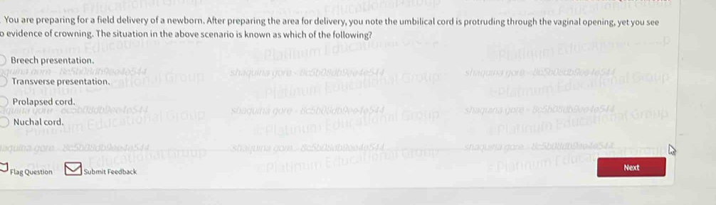 You are preparing for a field delivery of a newborn. After preparing the area for delivery, you note the umbilical cord is protruding through the vaginal opening, yet you see
o evidence of crowning. The situation in the above scenario is known as which of the following?
Breech presentation.
Transverse presentation.
Prolapsed cord.
Nuchal cord.
Flag Question Submit Feedback
Next