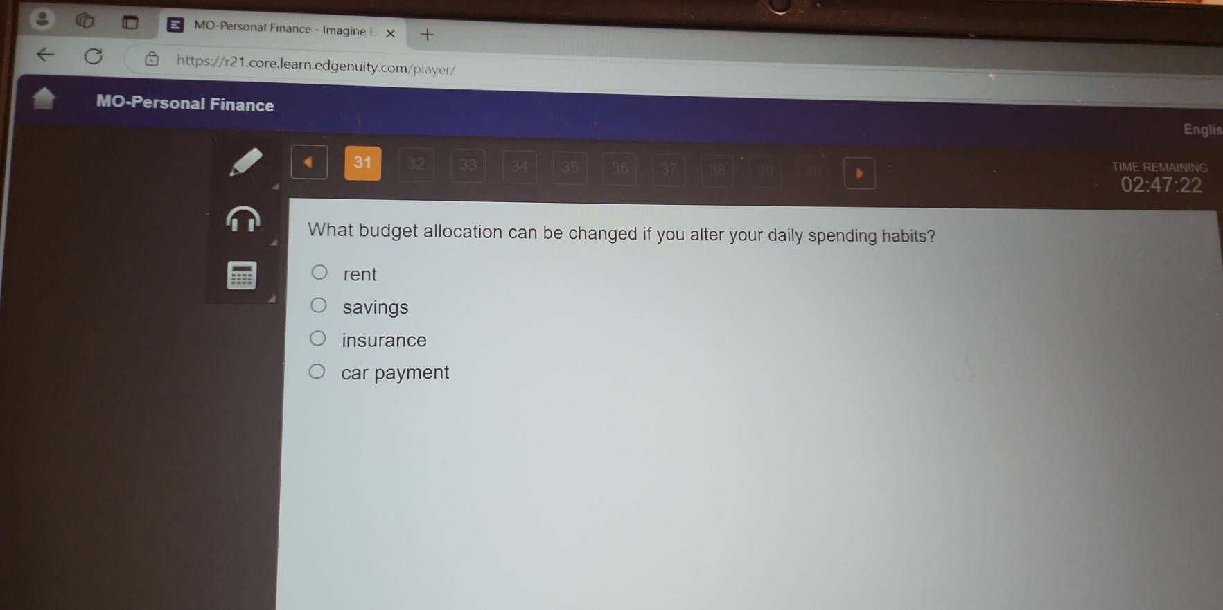 MO-Personal Finance - Imagine E × +
https://r21.core.learn.edgenuity.com/player/
MO-Personal Finance Englis
( 31 32 33 36 TIME REMAINING
35
02:47:22
What budget allocation can be changed if you alter your daily spending habits?
rent
savings
insurance
car payment