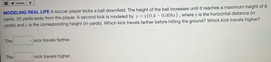 Listen
MODELING REAL LIFE A soccer player kicks a ball downfield. The height of the ball increases until it reaches a maximum height of 8
yards, 20 yards away from the player. A second kick is modeled by y=x(0.4-0.008x) , where x is the horizontal distance (in
yards) and y is the corresponding height (in yards). Which kick travels farther before hitting the ground? Whick kick travels higher?
The □ kick travels farther.
The □ kick travels higher.