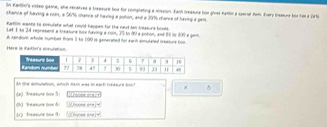 In Kaitlin's video game, she recelves a treasure box for completing a mission. Each treasula box gives Keitlin a special Mem. Every treasure box has a 24%
chance of having a coin, a 56% chance of having a potion, and a 20% chance of having a gam. 
Katlin wants to simulate what could happen for the next two freasure boxes. 
Let 1 to 24 represent a treasure box haing a coin, 25 to 80 a potion, and 81 to 100 a gem 
A random whole number from 1 to 100 is generated for each simulated treasure box. 
Here is Kaitin's simulation. 
In the simulation, which sem was in each treesure bor × 5
(a) Theature tox 5: [Choose one] x
(1) Theesure boe 6 (Choose one] v
(c) Treesure tox 9 [Choose one] 4