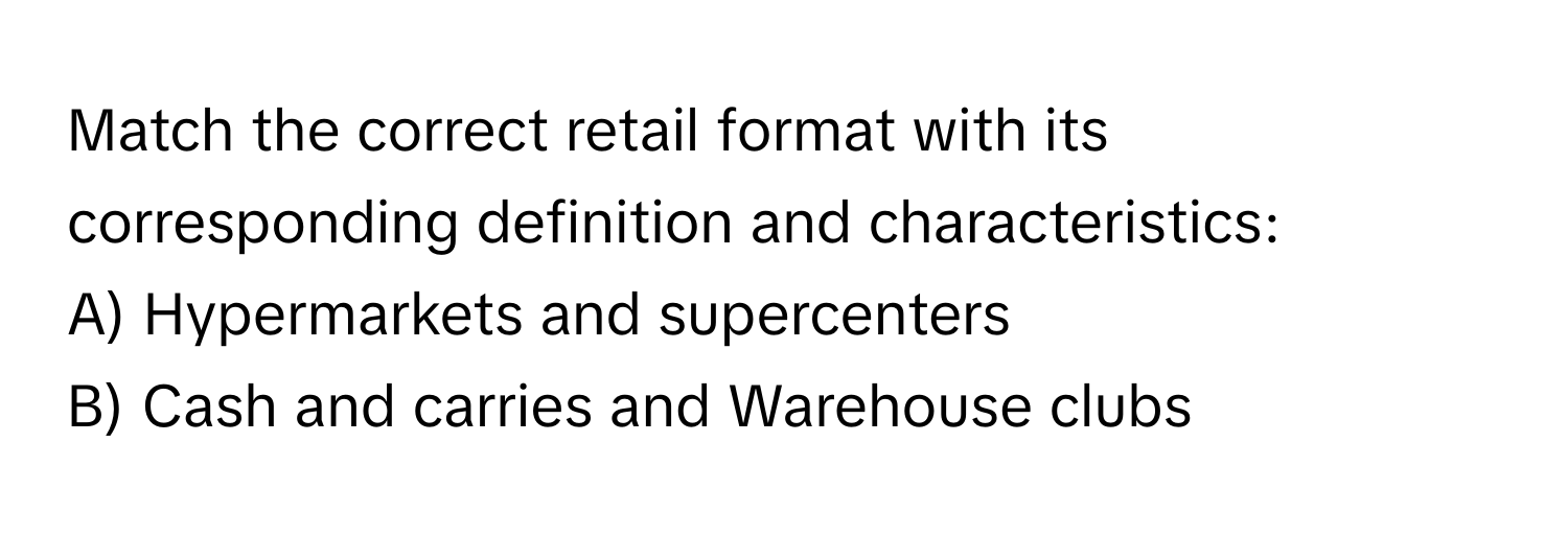 Match the correct retail format with its corresponding definition and characteristics:

A) Hypermarkets and supercenters
B) Cash and carries and Warehouse clubs