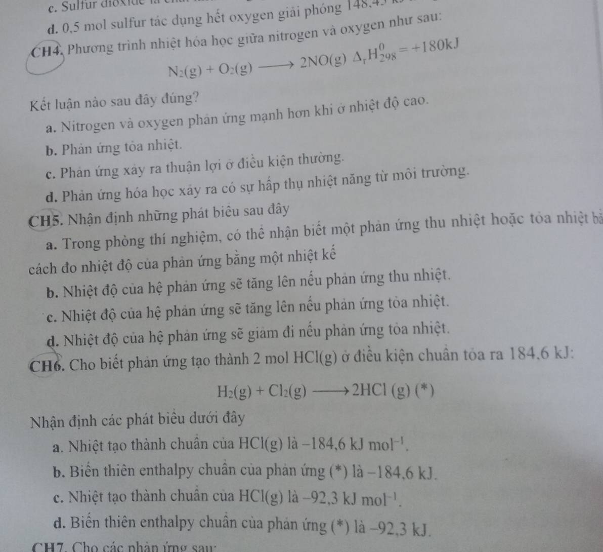 e. Sulfür dioxide
d. 0,5 mol sulfur tác dụng hết oxygen giải phóng 148,43 
CH4, Phương trình nhiệt hóa học giữa nitrogen và oxygen như sau:
N_2(g)+O_2(g)to 2NO(g)△ _rH_(298)^0=+180kJ
Kết luận nào sau đây đúng?
a. Nitrogen và oxygen phán ứng mạnh hơn khi ở nhiệt độ cao.
b Phản ứng tỏa nhiệt.
c. Phản ứng xảy ra thuận lợi ở điều kiện thường.
d. Phản ứng hóa học xãy ra có sự hấp thụ nhiệt năng từ môi trường.
CH5. Nhận định những phát biêu sau đây
a. Trong phòng thí nghiệm, có thể nhận biết một phản ứng thu nhiệt hoặc tỏa nhiệt bà
cách đo nhiệt độ của phản ứng bằng một nhiệt kế
b. Nhiệt độ của hệ phản ứng sẽ tăng lên nếu phản ứng thu nhiệt.
c. Nhiệt độ của hệ phản ứng sẽ tăng lên nếu phản ứng tỏa nhiệt.
d. Nhiệt độ của hệ phản ứng sẽ giảm đi nếu phản ứng tỏa nhiệt.
CH6. Cho biết phản ứng tạo thành 2 mol HCI(g) ở điều kiện chuân tỏa ra 184.6 kJ:
H_2(g)+Cl_2(g)to 2HCl(g)(*)
Nhận định các phát biêu dưới đây
a. Nhiệt tạo thành chuân của HCl(g) là -184,6kJmol^(-1).
b. Biến thiên enthalpy chuân của phản ở mg( *) là −184,6 kJ.
c. Nhiệt tạo thành chuân của HCl(g) la -92,3kJmol^(-1).
d. Biển thiên enthalpy chuân của phản ứng (*) là −92,3 kJ.
CH7. Cho các nhân ứng sau: