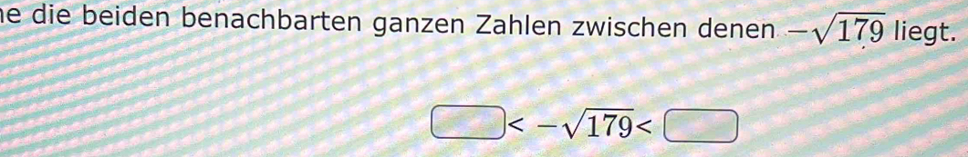 he die beiden benachbarten ganzen Zahlen zwischen denen -sqrt(179) liegt.
□ <-sqrt(179)