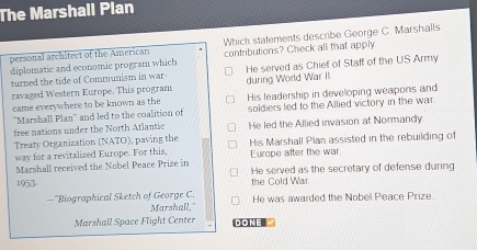 The Marshall Plan
personal architect of the American Which statements describe George C. Marshalls
diplomatic and economic program which contributions? Check all that apply
turned the tide of Communism in war He served as Chief of Staff of the US Army
ravaged Western Europe. This program during World War II
came everywhere to be known as the His leadership in developing weapons and
''Marshall Plan'' and led to the coalition of soldiers led to the Allied victory in the war
free nations under the North Atlantic He led the Allied invasion at Normandy
Treaty Organization (NATO), paving the
way for a revitalized Europe. For this, His Marshall Plan assisted in the rebuilding of
Europe after the war.
Marshall received the Nobel Peace Prize in He served as the secretary of defense during
1953 the Cold War
—''Biographical Sketch of George C. He was awarded the Nobel Peace Prize
Marshall,"
Marshall Space Flight Center DONE