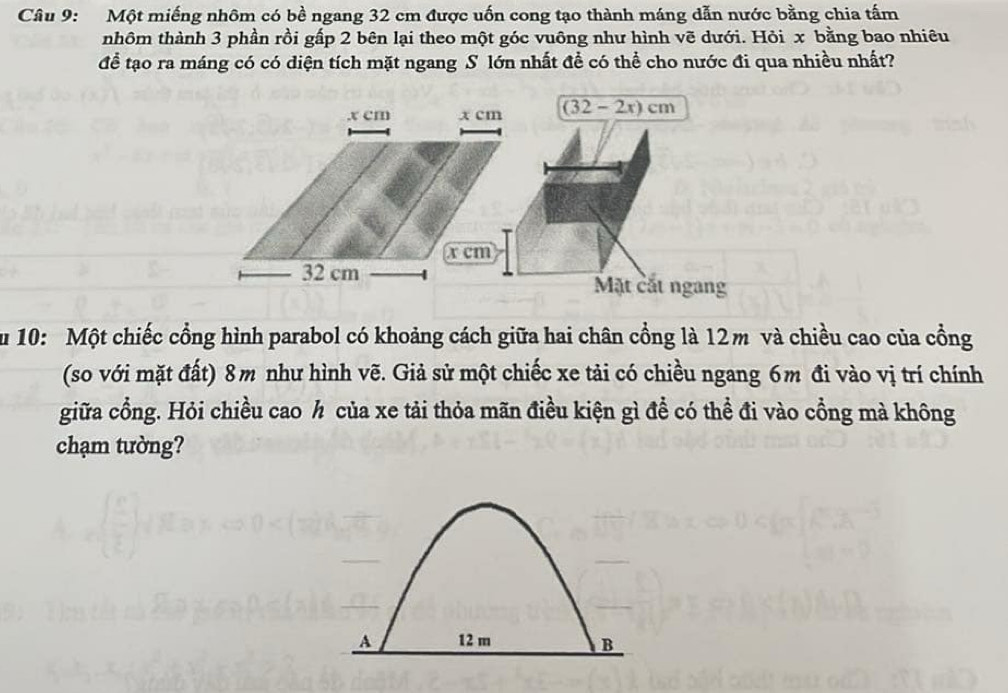 Một miếng nhôm có bề ngang 32 cm được uốn cong tạo thành máng dẫn nước bằng chia tấm 
nhôm thành 3 phần rồi gấp 2 bên lại theo một góc vuông như hình vẽ dưới. Hỏi x bằng bao nhiêu 
để tạo ra máng có có diện tích mặt ngang S lớn nhất để có thể cho nước đi qua nhiều nhất? 
. x cm x cm (32-2x)cm
x cm
32 cm Mặt cắt ngang 
Su 10: Một chiếc cổng hình parabol có khoảng cách giữa hai chân cổng là 12m và chiều cao của cồng 
(so với mặt đất) 8m như hình vẽ. Giả sử một chiếc xe tải có chiều ngang 6m đi vào vị trí chính 
giữa cổng. Hỏi chiều cao h của xe tải thỏa mãn điều kiện gì để có thể đi vào cổng mà không 
chạm tường?