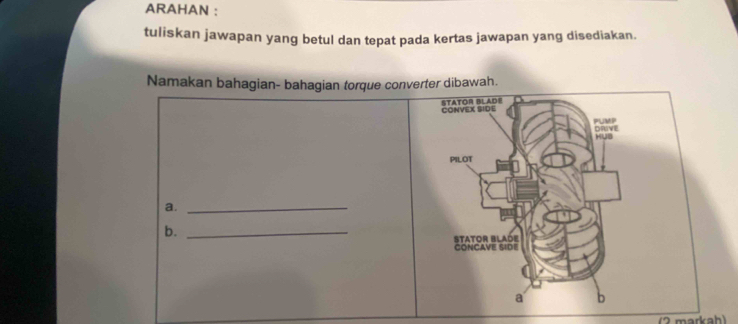 ARAHAN : 
tuliskan jawapan yang betul dan tepat pada kertas jawapan yang disediakan. 
Namakan bahagian- bahagian torque converter dibawah. 
CONVEX SIDE STATOR BLADE 
PUMP DRIVE 
PILOT 
a._ 
b._ 
CONCAVE SIDE STATOR BLADE 
a b 
(2 markah)